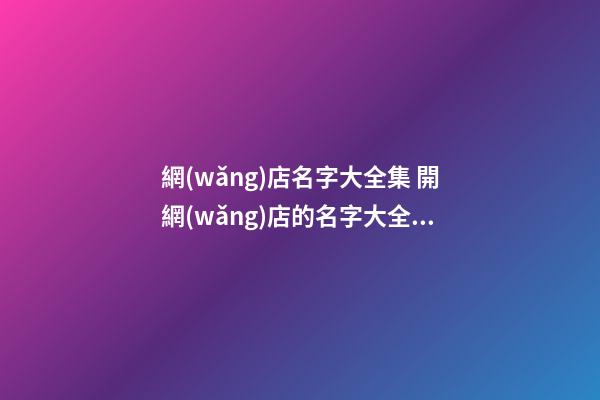 網(wǎng)店名字大全集 開網(wǎng)店的名字大全集